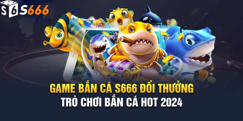 Khái quát về game bắn cá đổi thưởng s666